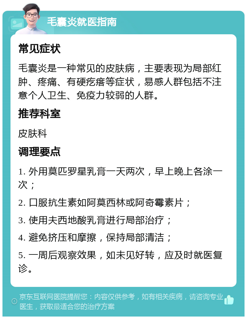 毛囊炎就医指南 常见症状 毛囊炎是一种常见的皮肤病，主要表现为局部红肿、疼痛、有硬疙瘩等症状，易感人群包括不注意个人卫生、免疫力较弱的人群。 推荐科室 皮肤科 调理要点 1. 外用莫匹罗星乳膏一天两次，早上晚上各涂一次； 2. 口服抗生素如阿莫西林或阿奇霉素片； 3. 使用夫西地酸乳膏进行局部治疗； 4. 避免挤压和摩擦，保持局部清洁； 5. 一周后观察效果，如未见好转，应及时就医复诊。