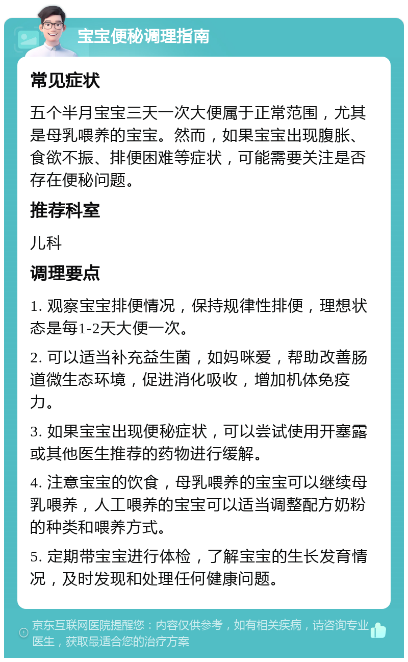 宝宝便秘调理指南 常见症状 五个半月宝宝三天一次大便属于正常范围，尤其是母乳喂养的宝宝。然而，如果宝宝出现腹胀、食欲不振、排便困难等症状，可能需要关注是否存在便秘问题。 推荐科室 儿科 调理要点 1. 观察宝宝排便情况，保持规律性排便，理想状态是每1-2天大便一次。 2. 可以适当补充益生菌，如妈咪爱，帮助改善肠道微生态环境，促进消化吸收，增加机体免疫力。 3. 如果宝宝出现便秘症状，可以尝试使用开塞露或其他医生推荐的药物进行缓解。 4. 注意宝宝的饮食，母乳喂养的宝宝可以继续母乳喂养，人工喂养的宝宝可以适当调整配方奶粉的种类和喂养方式。 5. 定期带宝宝进行体检，了解宝宝的生长发育情况，及时发现和处理任何健康问题。