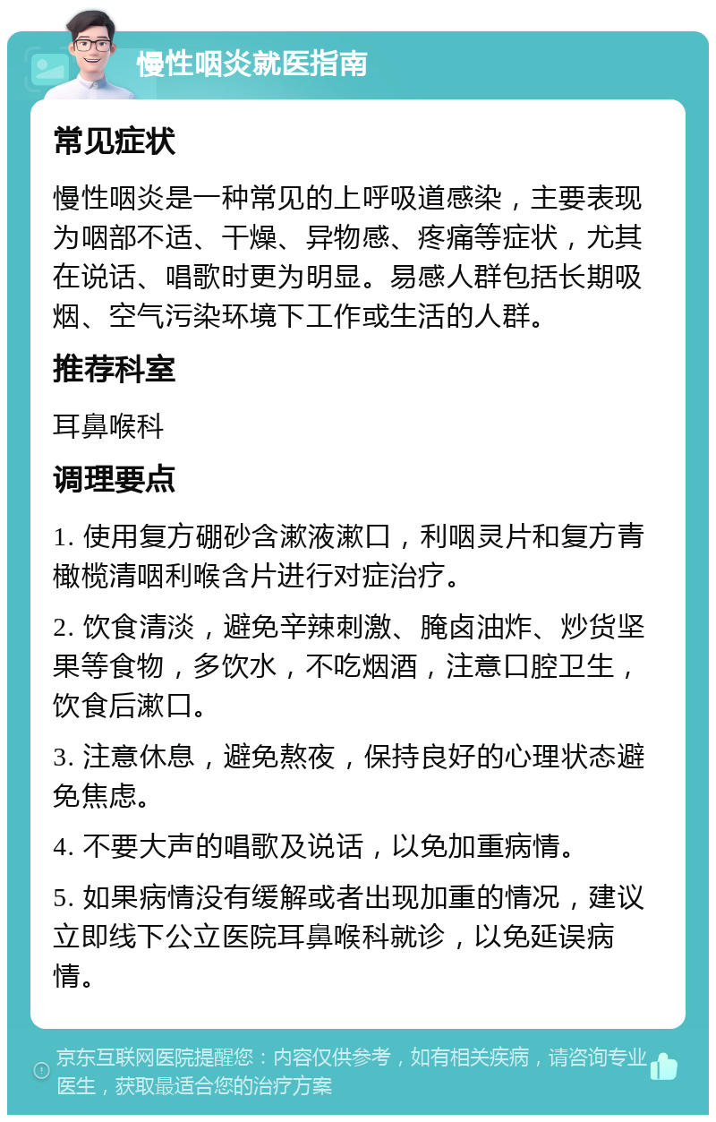 慢性咽炎就医指南 常见症状 慢性咽炎是一种常见的上呼吸道感染，主要表现为咽部不适、干燥、异物感、疼痛等症状，尤其在说话、唱歌时更为明显。易感人群包括长期吸烟、空气污染环境下工作或生活的人群。 推荐科室 耳鼻喉科 调理要点 1. 使用复方硼砂含漱液漱口，利咽灵片和复方青橄榄清咽利喉含片进行对症治疗。 2. 饮食清淡，避免辛辣刺激、腌卤油炸、炒货坚果等食物，多饮水，不吃烟酒，注意口腔卫生，饮食后漱口。 3. 注意休息，避免熬夜，保持良好的心理状态避免焦虑。 4. 不要大声的唱歌及说话，以免加重病情。 5. 如果病情没有缓解或者出现加重的情况，建议立即线下公立医院耳鼻喉科就诊，以免延误病情。