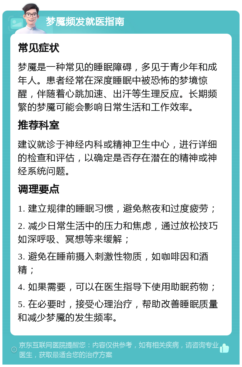 梦魇频发就医指南 常见症状 梦魇是一种常见的睡眠障碍，多见于青少年和成年人。患者经常在深度睡眠中被恐怖的梦境惊醒，伴随着心跳加速、出汗等生理反应。长期频繁的梦魇可能会影响日常生活和工作效率。 推荐科室 建议就诊于神经内科或精神卫生中心，进行详细的检查和评估，以确定是否存在潜在的精神或神经系统问题。 调理要点 1. 建立规律的睡眠习惯，避免熬夜和过度疲劳； 2. 减少日常生活中的压力和焦虑，通过放松技巧如深呼吸、冥想等来缓解； 3. 避免在睡前摄入刺激性物质，如咖啡因和酒精； 4. 如果需要，可以在医生指导下使用助眠药物； 5. 在必要时，接受心理治疗，帮助改善睡眠质量和减少梦魇的发生频率。