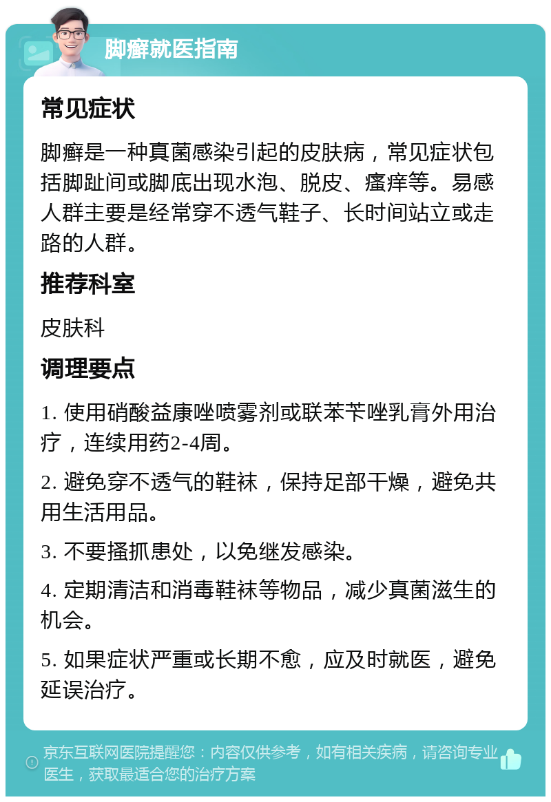 脚癣就医指南 常见症状 脚癣是一种真菌感染引起的皮肤病，常见症状包括脚趾间或脚底出现水泡、脱皮、瘙痒等。易感人群主要是经常穿不透气鞋子、长时间站立或走路的人群。 推荐科室 皮肤科 调理要点 1. 使用硝酸益康唑喷雾剂或联苯苄唑乳膏外用治疗，连续用药2-4周。 2. 避免穿不透气的鞋袜，保持足部干燥，避免共用生活用品。 3. 不要搔抓患处，以免继发感染。 4. 定期清洁和消毒鞋袜等物品，减少真菌滋生的机会。 5. 如果症状严重或长期不愈，应及时就医，避免延误治疗。