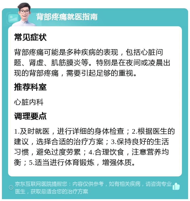 背部疼痛就医指南 常见症状 背部疼痛可能是多种疾病的表现，包括心脏问题、肾虚、肌筋膜炎等。特别是在夜间或凌晨出现的背部疼痛，需要引起足够的重视。 推荐科室 心脏内科 调理要点 1.及时就医，进行详细的身体检查；2.根据医生的建议，选择合适的治疗方案；3.保持良好的生活习惯，避免过度劳累；4.合理饮食，注意营养均衡；5.适当进行体育锻炼，增强体质。