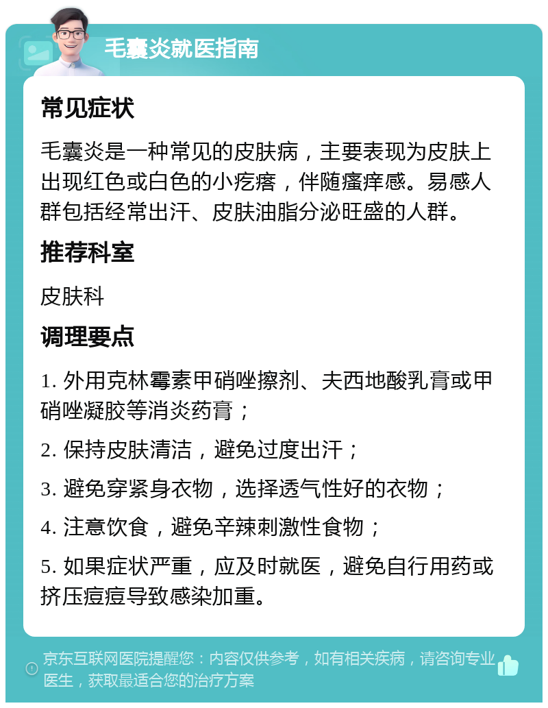 毛囊炎就医指南 常见症状 毛囊炎是一种常见的皮肤病，主要表现为皮肤上出现红色或白色的小疙瘩，伴随瘙痒感。易感人群包括经常出汗、皮肤油脂分泌旺盛的人群。 推荐科室 皮肤科 调理要点 1. 外用克林霉素甲硝唑擦剂、夫西地酸乳膏或甲硝唑凝胶等消炎药膏； 2. 保持皮肤清洁，避免过度出汗； 3. 避免穿紧身衣物，选择透气性好的衣物； 4. 注意饮食，避免辛辣刺激性食物； 5. 如果症状严重，应及时就医，避免自行用药或挤压痘痘导致感染加重。