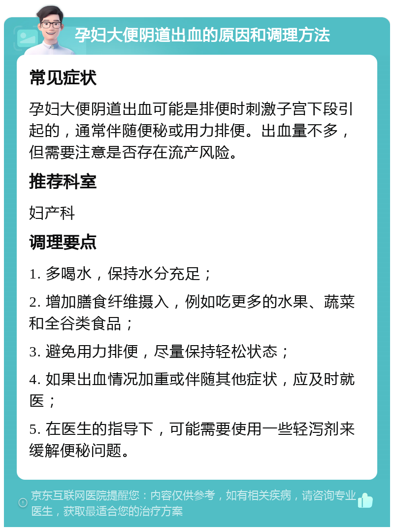 孕妇大便阴道出血的原因和调理方法 常见症状 孕妇大便阴道出血可能是排便时刺激子宫下段引起的，通常伴随便秘或用力排便。出血量不多，但需要注意是否存在流产风险。 推荐科室 妇产科 调理要点 1. 多喝水，保持水分充足； 2. 增加膳食纤维摄入，例如吃更多的水果、蔬菜和全谷类食品； 3. 避免用力排便，尽量保持轻松状态； 4. 如果出血情况加重或伴随其他症状，应及时就医； 5. 在医生的指导下，可能需要使用一些轻泻剂来缓解便秘问题。