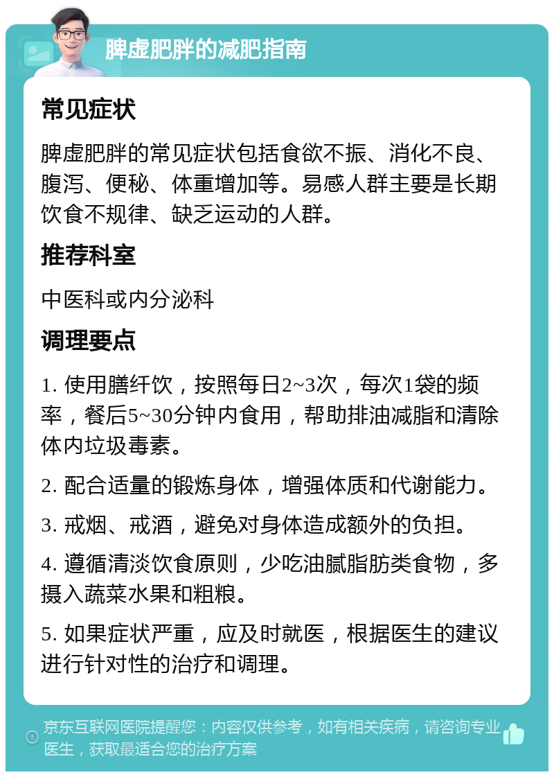 脾虚肥胖的减肥指南 常见症状 脾虚肥胖的常见症状包括食欲不振、消化不良、腹泻、便秘、体重增加等。易感人群主要是长期饮食不规律、缺乏运动的人群。 推荐科室 中医科或内分泌科 调理要点 1. 使用膳纤饮，按照每日2~3次，每次1袋的频率，餐后5~30分钟内食用，帮助排油减脂和清除体内垃圾毒素。 2. 配合适量的锻炼身体，增强体质和代谢能力。 3. 戒烟、戒酒，避免对身体造成额外的负担。 4. 遵循清淡饮食原则，少吃油腻脂肪类食物，多摄入蔬菜水果和粗粮。 5. 如果症状严重，应及时就医，根据医生的建议进行针对性的治疗和调理。