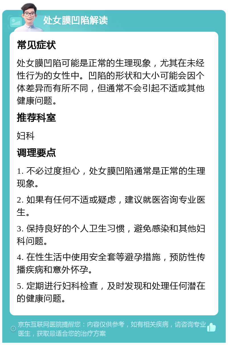 处女膜凹陷解读 常见症状 处女膜凹陷可能是正常的生理现象，尤其在未经性行为的女性中。凹陷的形状和大小可能会因个体差异而有所不同，但通常不会引起不适或其他健康问题。 推荐科室 妇科 调理要点 1. 不必过度担心，处女膜凹陷通常是正常的生理现象。 2. 如果有任何不适或疑虑，建议就医咨询专业医生。 3. 保持良好的个人卫生习惯，避免感染和其他妇科问题。 4. 在性生活中使用安全套等避孕措施，预防性传播疾病和意外怀孕。 5. 定期进行妇科检查，及时发现和处理任何潜在的健康问题。