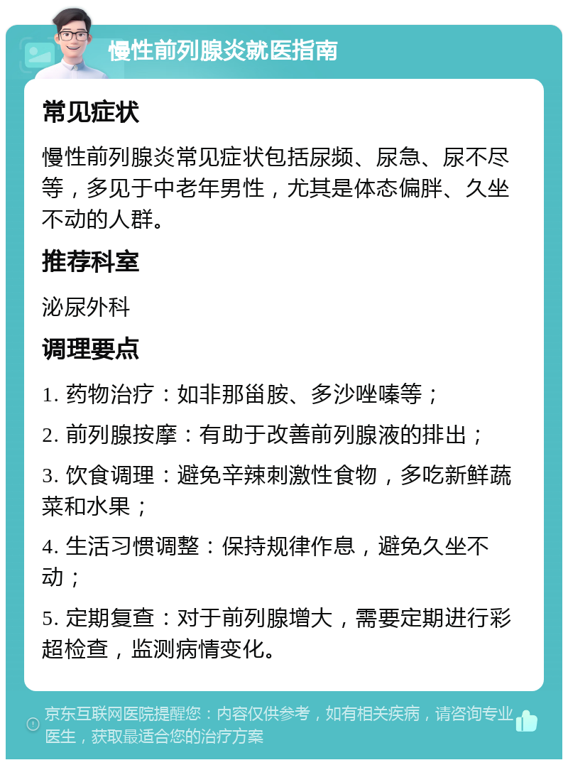 慢性前列腺炎就医指南 常见症状 慢性前列腺炎常见症状包括尿频、尿急、尿不尽等，多见于中老年男性，尤其是体态偏胖、久坐不动的人群。 推荐科室 泌尿外科 调理要点 1. 药物治疗：如非那甾胺、多沙唑嗪等； 2. 前列腺按摩：有助于改善前列腺液的排出； 3. 饮食调理：避免辛辣刺激性食物，多吃新鲜蔬菜和水果； 4. 生活习惯调整：保持规律作息，避免久坐不动； 5. 定期复查：对于前列腺增大，需要定期进行彩超检查，监测病情变化。