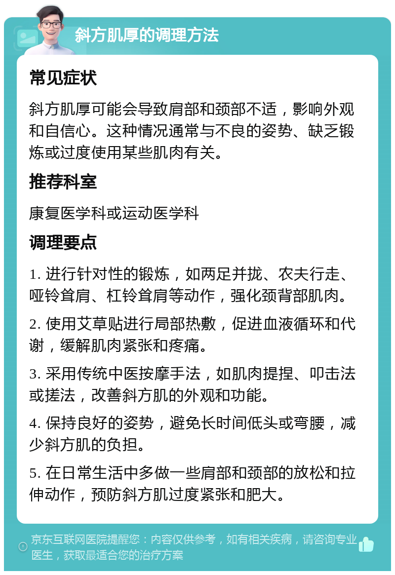 斜方肌厚的调理方法 常见症状 斜方肌厚可能会导致肩部和颈部不适，影响外观和自信心。这种情况通常与不良的姿势、缺乏锻炼或过度使用某些肌肉有关。 推荐科室 康复医学科或运动医学科 调理要点 1. 进行针对性的锻炼，如两足并拢、农夫行走、哑铃耸肩、杠铃耸肩等动作，强化颈背部肌肉。 2. 使用艾草贴进行局部热敷，促进血液循环和代谢，缓解肌肉紧张和疼痛。 3. 采用传统中医按摩手法，如肌肉提捏、叩击法或搓法，改善斜方肌的外观和功能。 4. 保持良好的姿势，避免长时间低头或弯腰，减少斜方肌的负担。 5. 在日常生活中多做一些肩部和颈部的放松和拉伸动作，预防斜方肌过度紧张和肥大。