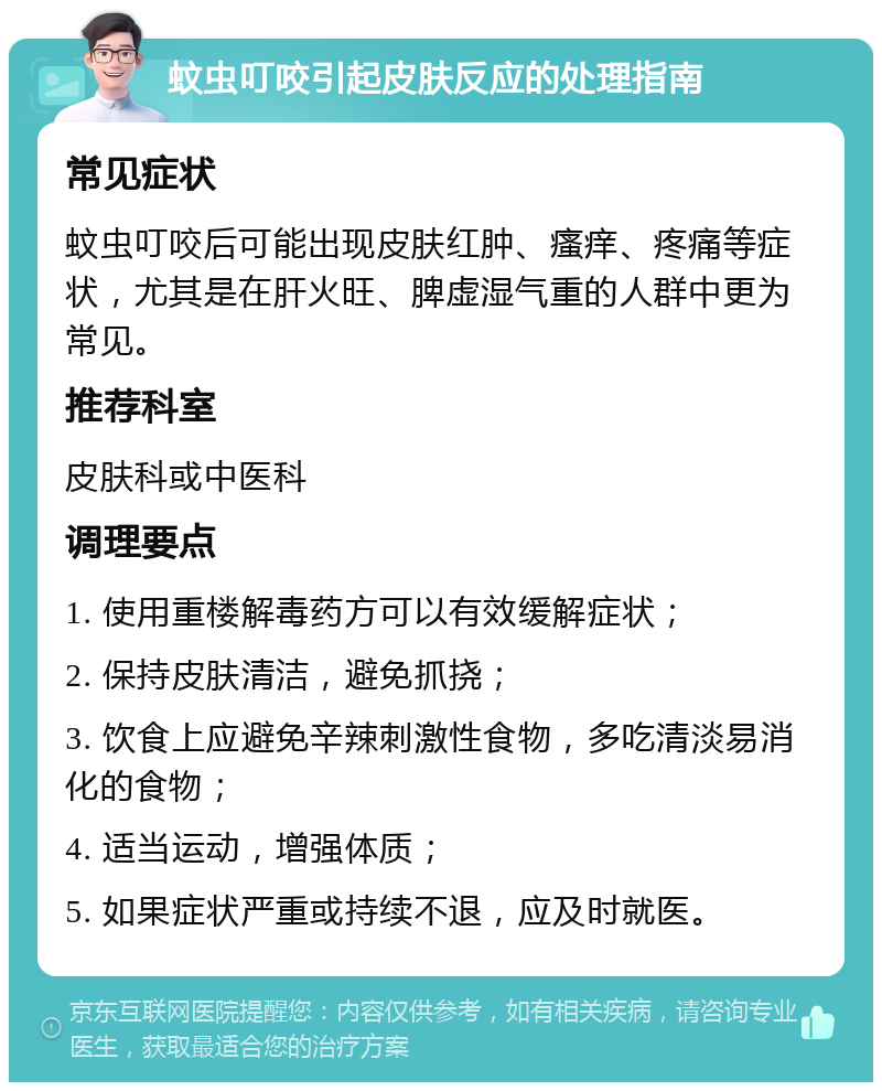 蚊虫叮咬引起皮肤反应的处理指南 常见症状 蚊虫叮咬后可能出现皮肤红肿、瘙痒、疼痛等症状，尤其是在肝火旺、脾虚湿气重的人群中更为常见。 推荐科室 皮肤科或中医科 调理要点 1. 使用重楼解毒药方可以有效缓解症状； 2. 保持皮肤清洁，避免抓挠； 3. 饮食上应避免辛辣刺激性食物，多吃清淡易消化的食物； 4. 适当运动，增强体质； 5. 如果症状严重或持续不退，应及时就医。