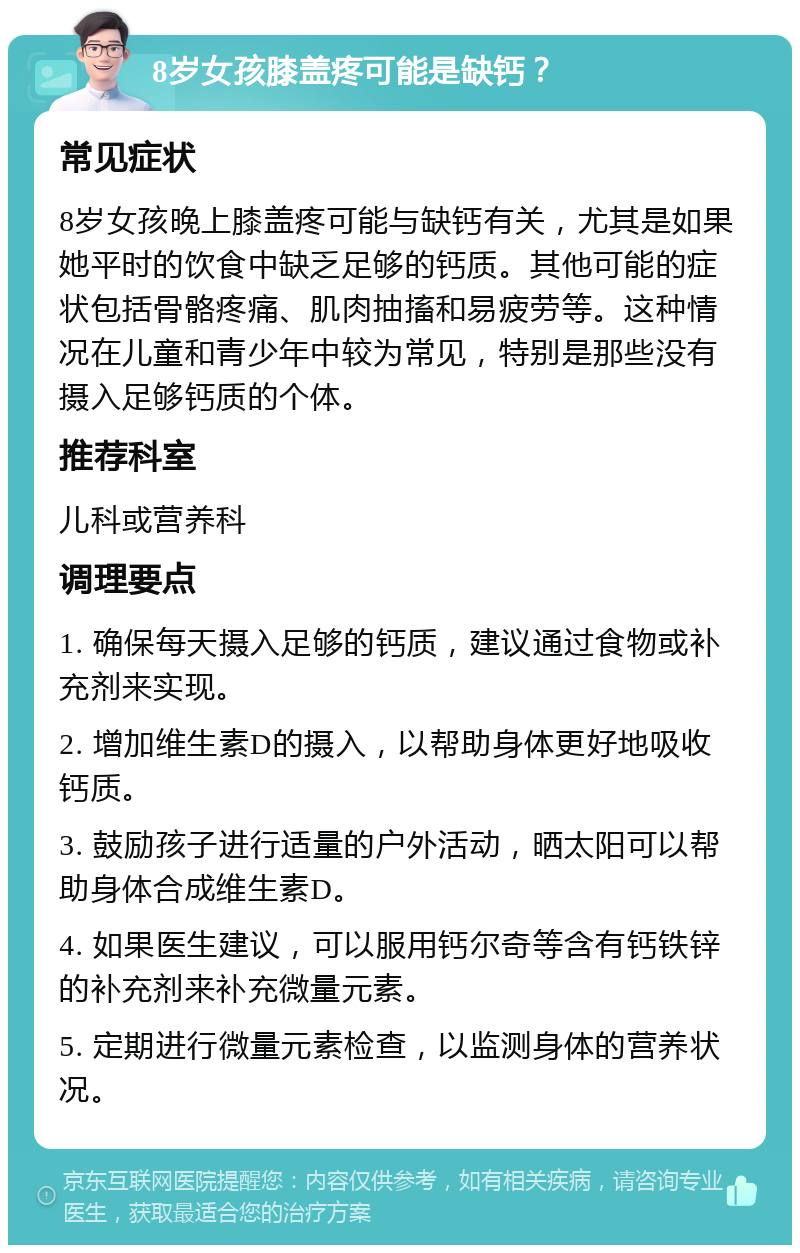 8岁女孩膝盖疼可能是缺钙？ 常见症状 8岁女孩晚上膝盖疼可能与缺钙有关，尤其是如果她平时的饮食中缺乏足够的钙质。其他可能的症状包括骨骼疼痛、肌肉抽搐和易疲劳等。这种情况在儿童和青少年中较为常见，特别是那些没有摄入足够钙质的个体。 推荐科室 儿科或营养科 调理要点 1. 确保每天摄入足够的钙质，建议通过食物或补充剂来实现。 2. 增加维生素D的摄入，以帮助身体更好地吸收钙质。 3. 鼓励孩子进行适量的户外活动，晒太阳可以帮助身体合成维生素D。 4. 如果医生建议，可以服用钙尔奇等含有钙铁锌的补充剂来补充微量元素。 5. 定期进行微量元素检查，以监测身体的营养状况。