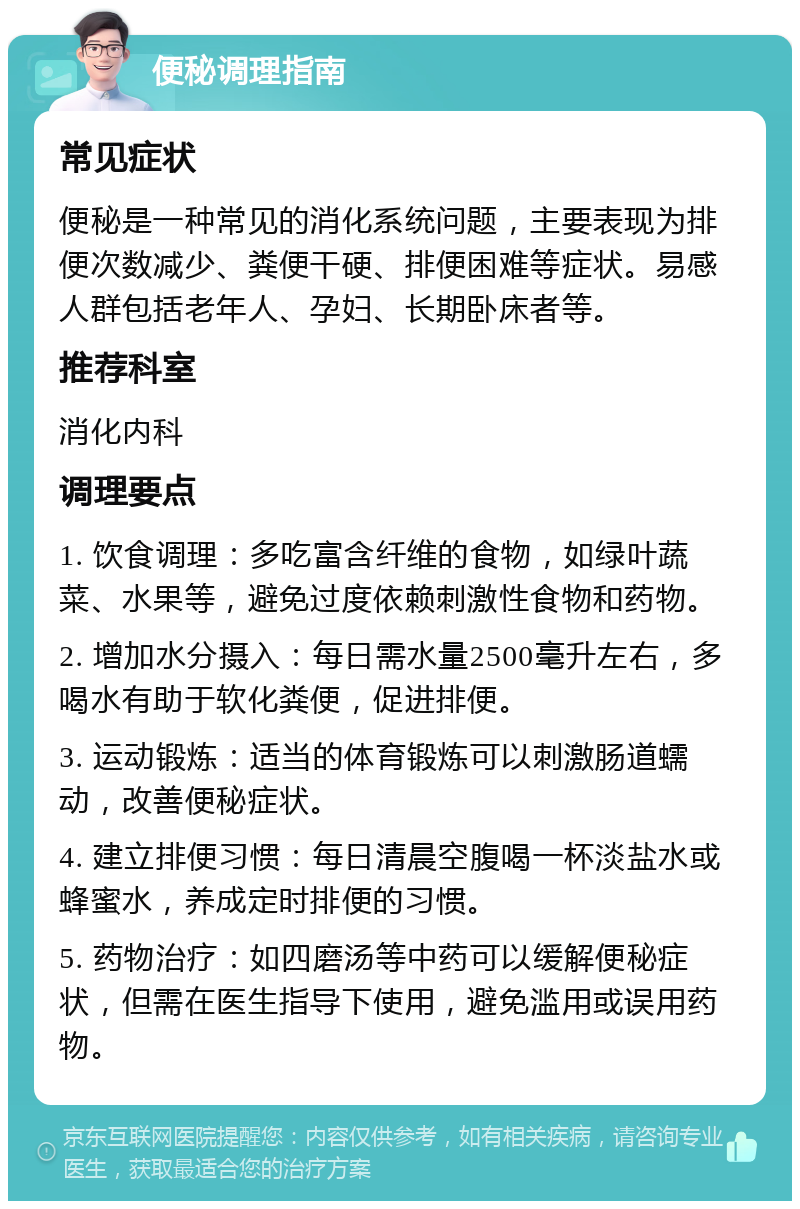 便秘调理指南 常见症状 便秘是一种常见的消化系统问题，主要表现为排便次数减少、粪便干硬、排便困难等症状。易感人群包括老年人、孕妇、长期卧床者等。 推荐科室 消化内科 调理要点 1. 饮食调理：多吃富含纤维的食物，如绿叶蔬菜、水果等，避免过度依赖刺激性食物和药物。 2. 增加水分摄入：每日需水量2500毫升左右，多喝水有助于软化粪便，促进排便。 3. 运动锻炼：适当的体育锻炼可以刺激肠道蠕动，改善便秘症状。 4. 建立排便习惯：每日清晨空腹喝一杯淡盐水或蜂蜜水，养成定时排便的习惯。 5. 药物治疗：如四磨汤等中药可以缓解便秘症状，但需在医生指导下使用，避免滥用或误用药物。