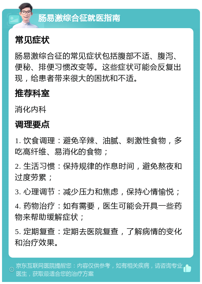 肠易激综合征就医指南 常见症状 肠易激综合征的常见症状包括腹部不适、腹泻、便秘、排便习惯改变等。这些症状可能会反复出现，给患者带来很大的困扰和不适。 推荐科室 消化内科 调理要点 1. 饮食调理：避免辛辣、油腻、刺激性食物，多吃高纤维、易消化的食物； 2. 生活习惯：保持规律的作息时间，避免熬夜和过度劳累； 3. 心理调节：减少压力和焦虑，保持心情愉悦； 4. 药物治疗：如有需要，医生可能会开具一些药物来帮助缓解症状； 5. 定期复查：定期去医院复查，了解病情的变化和治疗效果。