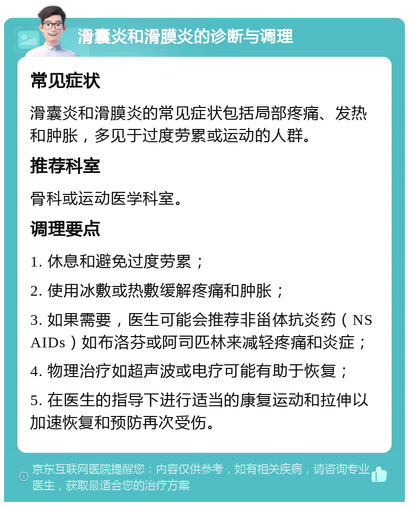 滑囊炎和滑膜炎的诊断与调理 常见症状 滑囊炎和滑膜炎的常见症状包括局部疼痛、发热和肿胀，多见于过度劳累或运动的人群。 推荐科室 骨科或运动医学科室。 调理要点 1. 休息和避免过度劳累； 2. 使用冰敷或热敷缓解疼痛和肿胀； 3. 如果需要，医生可能会推荐非甾体抗炎药（NSAIDs）如布洛芬或阿司匹林来减轻疼痛和炎症； 4. 物理治疗如超声波或电疗可能有助于恢复； 5. 在医生的指导下进行适当的康复运动和拉伸以加速恢复和预防再次受伤。