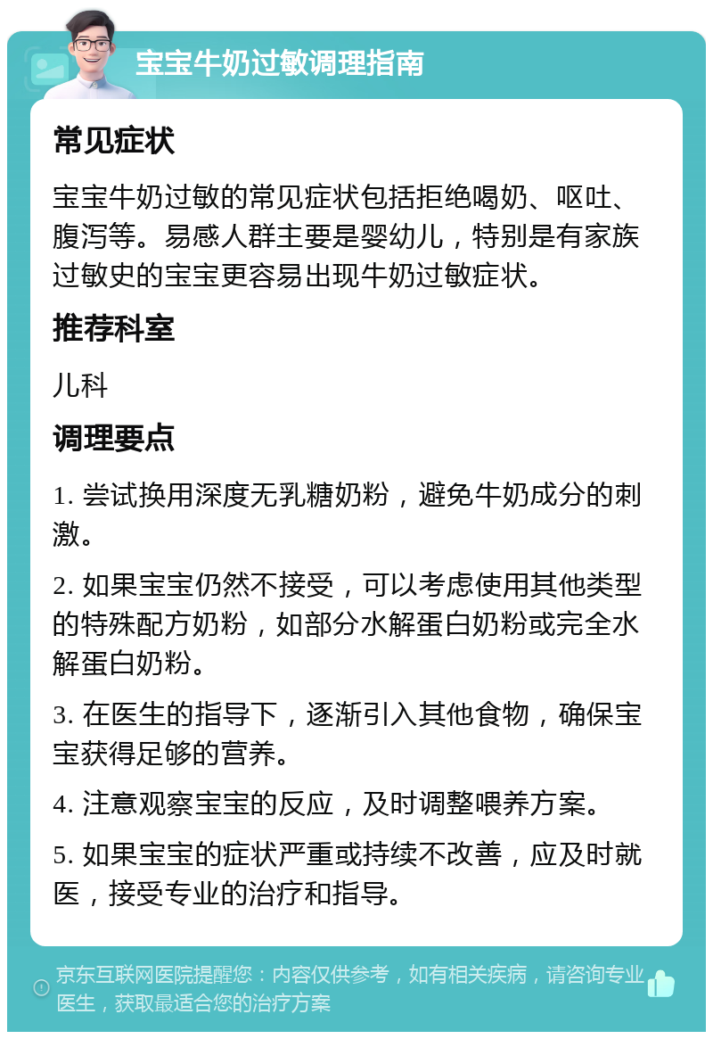 宝宝牛奶过敏调理指南 常见症状 宝宝牛奶过敏的常见症状包括拒绝喝奶、呕吐、腹泻等。易感人群主要是婴幼儿，特别是有家族过敏史的宝宝更容易出现牛奶过敏症状。 推荐科室 儿科 调理要点 1. 尝试换用深度无乳糖奶粉，避免牛奶成分的刺激。 2. 如果宝宝仍然不接受，可以考虑使用其他类型的特殊配方奶粉，如部分水解蛋白奶粉或完全水解蛋白奶粉。 3. 在医生的指导下，逐渐引入其他食物，确保宝宝获得足够的营养。 4. 注意观察宝宝的反应，及时调整喂养方案。 5. 如果宝宝的症状严重或持续不改善，应及时就医，接受专业的治疗和指导。