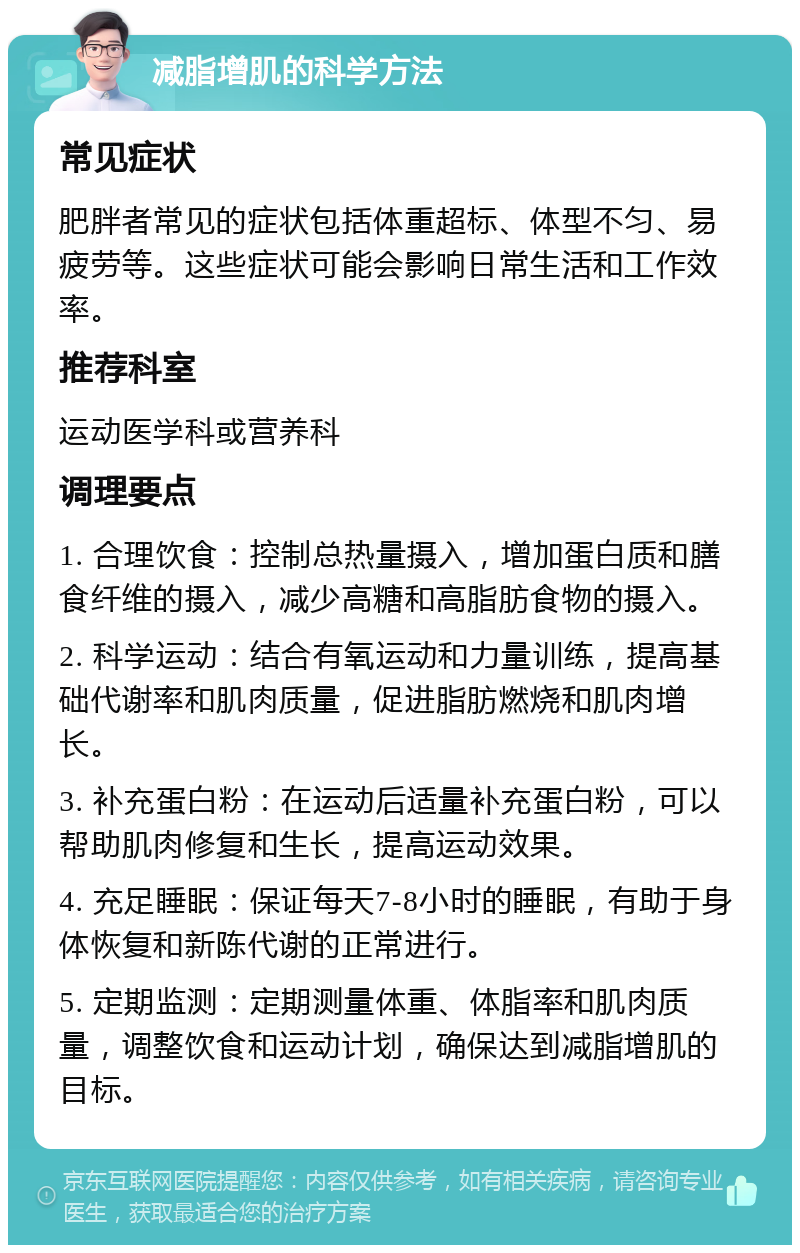 减脂增肌的科学方法 常见症状 肥胖者常见的症状包括体重超标、体型不匀、易疲劳等。这些症状可能会影响日常生活和工作效率。 推荐科室 运动医学科或营养科 调理要点 1. 合理饮食：控制总热量摄入，增加蛋白质和膳食纤维的摄入，减少高糖和高脂肪食物的摄入。 2. 科学运动：结合有氧运动和力量训练，提高基础代谢率和肌肉质量，促进脂肪燃烧和肌肉增长。 3. 补充蛋白粉：在运动后适量补充蛋白粉，可以帮助肌肉修复和生长，提高运动效果。 4. 充足睡眠：保证每天7-8小时的睡眠，有助于身体恢复和新陈代谢的正常进行。 5. 定期监测：定期测量体重、体脂率和肌肉质量，调整饮食和运动计划，确保达到减脂增肌的目标。