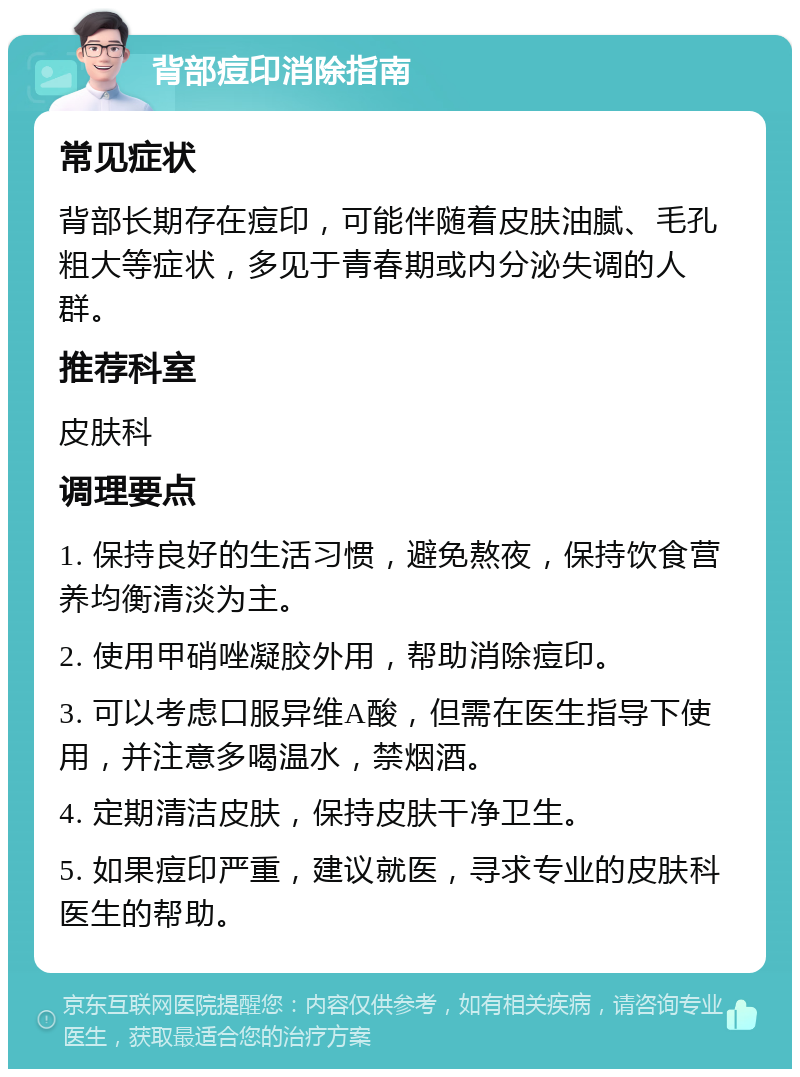 背部痘印消除指南 常见症状 背部长期存在痘印，可能伴随着皮肤油腻、毛孔粗大等症状，多见于青春期或内分泌失调的人群。 推荐科室 皮肤科 调理要点 1. 保持良好的生活习惯，避免熬夜，保持饮食营养均衡清淡为主。 2. 使用甲硝唑凝胶外用，帮助消除痘印。 3. 可以考虑口服异维A酸，但需在医生指导下使用，并注意多喝温水，禁烟酒。 4. 定期清洁皮肤，保持皮肤干净卫生。 5. 如果痘印严重，建议就医，寻求专业的皮肤科医生的帮助。