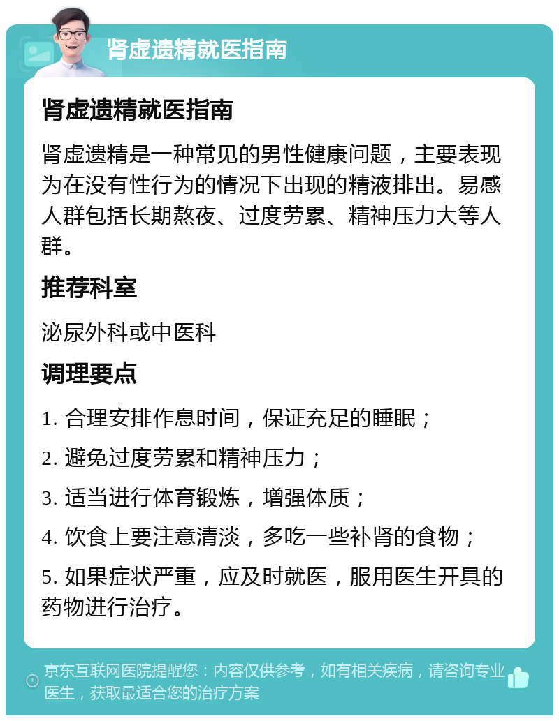 肾虚遗精就医指南 肾虚遗精就医指南 肾虚遗精是一种常见的男性健康问题，主要表现为在没有性行为的情况下出现的精液排出。易感人群包括长期熬夜、过度劳累、精神压力大等人群。 推荐科室 泌尿外科或中医科 调理要点 1. 合理安排作息时间，保证充足的睡眠； 2. 避免过度劳累和精神压力； 3. 适当进行体育锻炼，增强体质； 4. 饮食上要注意清淡，多吃一些补肾的食物； 5. 如果症状严重，应及时就医，服用医生开具的药物进行治疗。