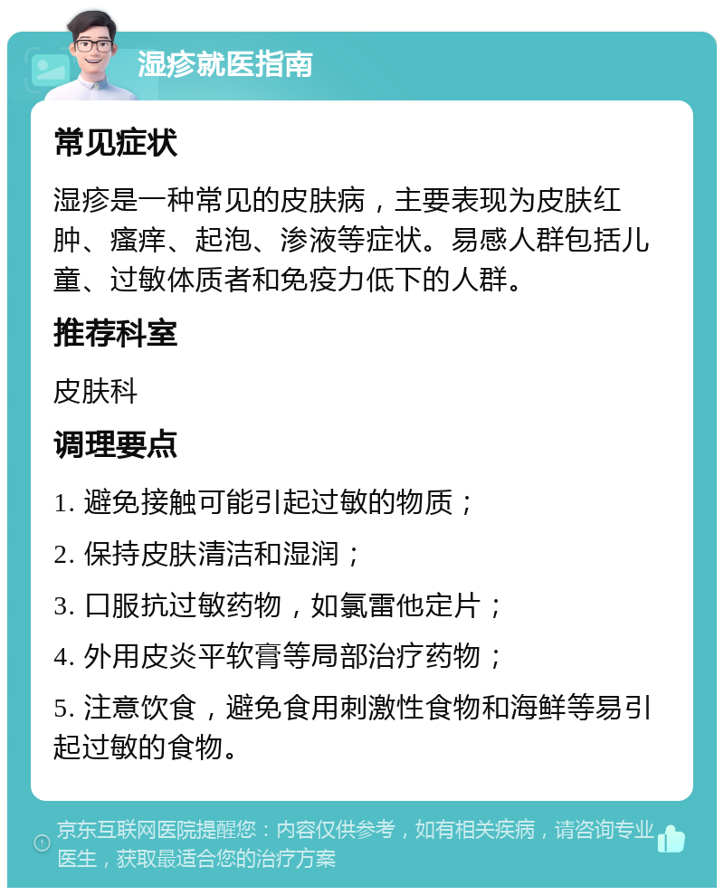 湿疹就医指南 常见症状 湿疹是一种常见的皮肤病，主要表现为皮肤红肿、瘙痒、起泡、渗液等症状。易感人群包括儿童、过敏体质者和免疫力低下的人群。 推荐科室 皮肤科 调理要点 1. 避免接触可能引起过敏的物质； 2. 保持皮肤清洁和湿润； 3. 口服抗过敏药物，如氯雷他定片； 4. 外用皮炎平软膏等局部治疗药物； 5. 注意饮食，避免食用刺激性食物和海鲜等易引起过敏的食物。