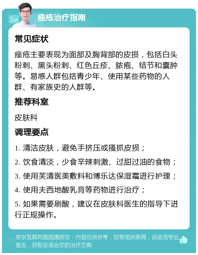 痤疮治疗指南 常见症状 痤疮主要表现为面部及胸背部的皮损，包括白头粉刺、黑头粉刺、红色丘疹、脓疱、结节和囊肿等。易感人群包括青少年、使用某些药物的人群、有家族史的人群等。 推荐科室 皮肤科 调理要点 1. 清洁皮肤，避免手挤压或搔抓皮损； 2. 饮食清淡，少食辛辣刺激、过甜过油的食物； 3. 使用芙清医美敷料和博乐达保湿霜进行护理； 4. 使用夫西地酸乳膏等药物进行治疗； 5. 如果需要刷酸，建议在皮肤科医生的指导下进行正规操作。