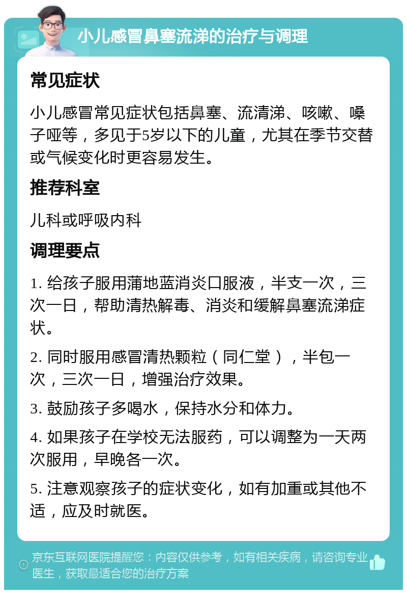 小儿感冒鼻塞流涕的治疗与调理 常见症状 小儿感冒常见症状包括鼻塞、流清涕、咳嗽、嗓子哑等，多见于5岁以下的儿童，尤其在季节交替或气候变化时更容易发生。 推荐科室 儿科或呼吸内科 调理要点 1. 给孩子服用蒲地蓝消炎口服液，半支一次，三次一日，帮助清热解毒、消炎和缓解鼻塞流涕症状。 2. 同时服用感冒清热颗粒（同仁堂），半包一次，三次一日，增强治疗效果。 3. 鼓励孩子多喝水，保持水分和体力。 4. 如果孩子在学校无法服药，可以调整为一天两次服用，早晚各一次。 5. 注意观察孩子的症状变化，如有加重或其他不适，应及时就医。