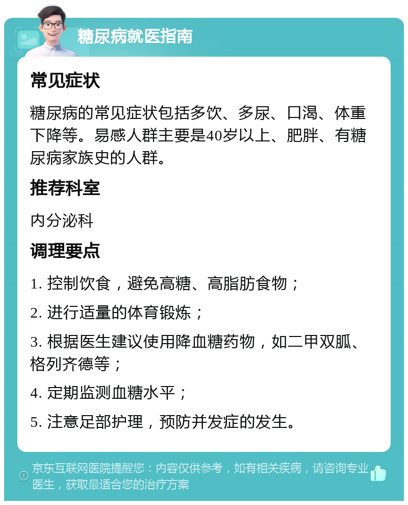 糖尿病就医指南 常见症状 糖尿病的常见症状包括多饮、多尿、口渴、体重下降等。易感人群主要是40岁以上、肥胖、有糖尿病家族史的人群。 推荐科室 内分泌科 调理要点 1. 控制饮食，避免高糖、高脂肪食物； 2. 进行适量的体育锻炼； 3. 根据医生建议使用降血糖药物，如二甲双胍、格列齐德等； 4. 定期监测血糖水平； 5. 注意足部护理，预防并发症的发生。