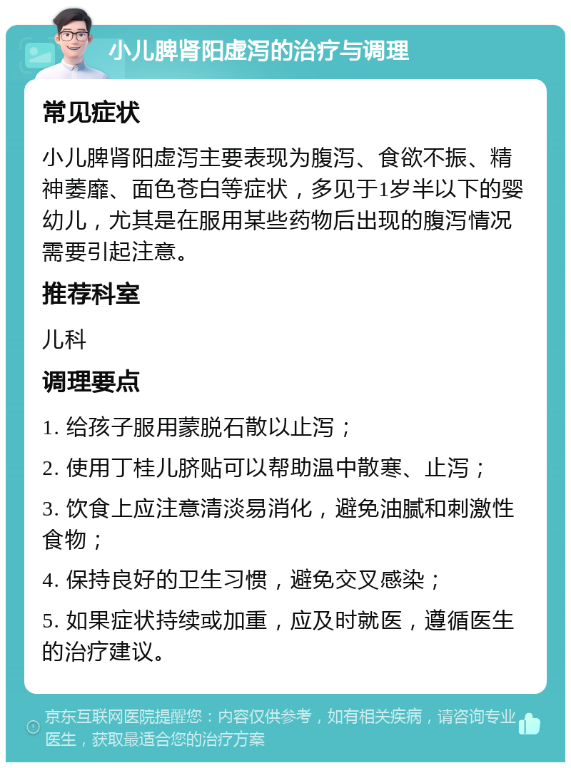 小儿脾肾阳虚泻的治疗与调理 常见症状 小儿脾肾阳虚泻主要表现为腹泻、食欲不振、精神萎靡、面色苍白等症状，多见于1岁半以下的婴幼儿，尤其是在服用某些药物后出现的腹泻情况需要引起注意。 推荐科室 儿科 调理要点 1. 给孩子服用蒙脱石散以止泻； 2. 使用丁桂儿脐贴可以帮助温中散寒、止泻； 3. 饮食上应注意清淡易消化，避免油腻和刺激性食物； 4. 保持良好的卫生习惯，避免交叉感染； 5. 如果症状持续或加重，应及时就医，遵循医生的治疗建议。