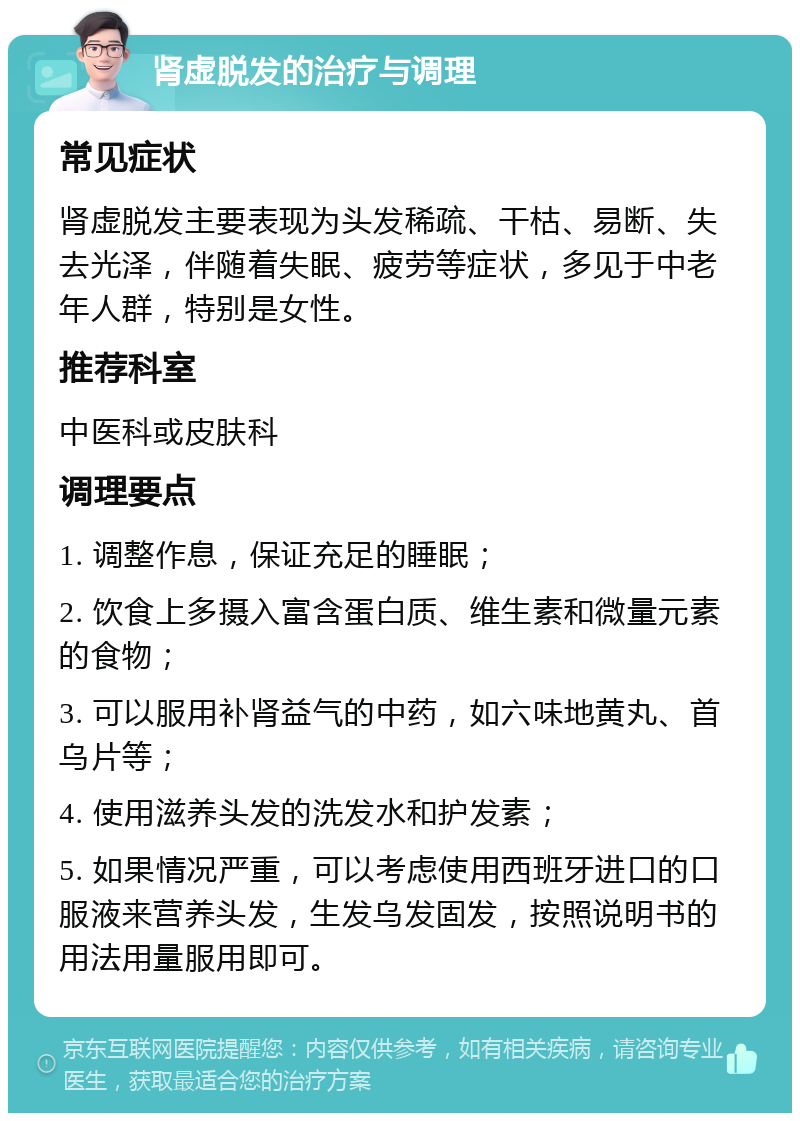 肾虚脱发的治疗与调理 常见症状 肾虚脱发主要表现为头发稀疏、干枯、易断、失去光泽，伴随着失眠、疲劳等症状，多见于中老年人群，特别是女性。 推荐科室 中医科或皮肤科 调理要点 1. 调整作息，保证充足的睡眠； 2. 饮食上多摄入富含蛋白质、维生素和微量元素的食物； 3. 可以服用补肾益气的中药，如六味地黄丸、首乌片等； 4. 使用滋养头发的洗发水和护发素； 5. 如果情况严重，可以考虑使用西班牙进口的口服液来营养头发，生发乌发固发，按照说明书的用法用量服用即可。