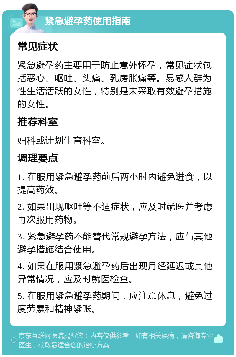 紧急避孕药使用指南 常见症状 紧急避孕药主要用于防止意外怀孕，常见症状包括恶心、呕吐、头痛、乳房胀痛等。易感人群为性生活活跃的女性，特别是未采取有效避孕措施的女性。 推荐科室 妇科或计划生育科室。 调理要点 1. 在服用紧急避孕药前后两小时内避免进食，以提高药效。 2. 如果出现呕吐等不适症状，应及时就医并考虑再次服用药物。 3. 紧急避孕药不能替代常规避孕方法，应与其他避孕措施结合使用。 4. 如果在服用紧急避孕药后出现月经延迟或其他异常情况，应及时就医检查。 5. 在服用紧急避孕药期间，应注意休息，避免过度劳累和精神紧张。