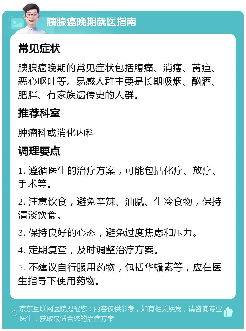 胰腺癌晚期就医指南 常见症状 胰腺癌晚期的常见症状包括腹痛、消瘦、黄疸、恶心呕吐等。易感人群主要是长期吸烟、酗酒、肥胖、有家族遗传史的人群。 推荐科室 肿瘤科或消化内科 调理要点 1. 遵循医生的治疗方案，可能包括化疗、放疗、手术等。 2. 注意饮食，避免辛辣、油腻、生冷食物，保持清淡饮食。 3. 保持良好的心态，避免过度焦虑和压力。 4. 定期复查，及时调整治疗方案。 5. 不建议自行服用药物，包括华蟾素等，应在医生指导下使用药物。