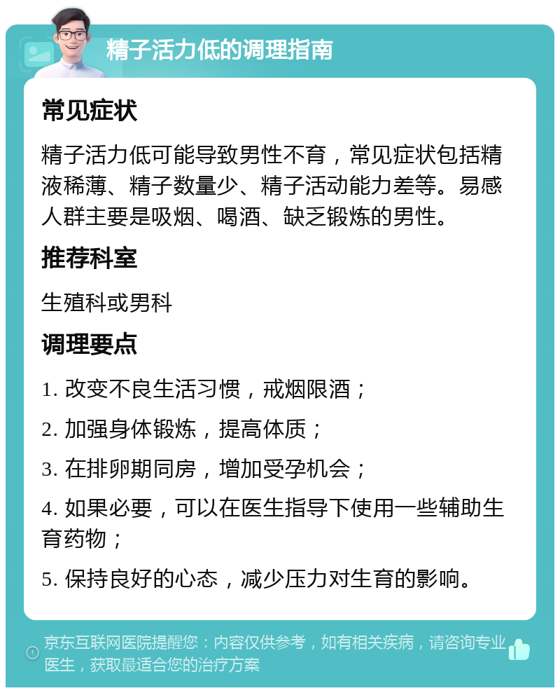 精子活力低的调理指南 常见症状 精子活力低可能导致男性不育，常见症状包括精液稀薄、精子数量少、精子活动能力差等。易感人群主要是吸烟、喝酒、缺乏锻炼的男性。 推荐科室 生殖科或男科 调理要点 1. 改变不良生活习惯，戒烟限酒； 2. 加强身体锻炼，提高体质； 3. 在排卵期同房，增加受孕机会； 4. 如果必要，可以在医生指导下使用一些辅助生育药物； 5. 保持良好的心态，减少压力对生育的影响。