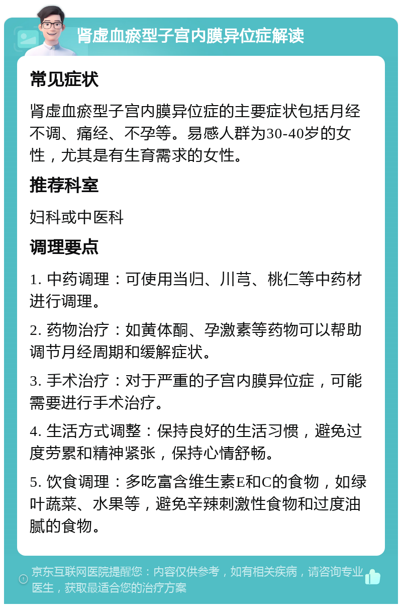 肾虚血瘀型子宫内膜异位症解读 常见症状 肾虚血瘀型子宫内膜异位症的主要症状包括月经不调、痛经、不孕等。易感人群为30-40岁的女性，尤其是有生育需求的女性。 推荐科室 妇科或中医科 调理要点 1. 中药调理：可使用当归、川芎、桃仁等中药材进行调理。 2. 药物治疗：如黄体酮、孕激素等药物可以帮助调节月经周期和缓解症状。 3. 手术治疗：对于严重的子宫内膜异位症，可能需要进行手术治疗。 4. 生活方式调整：保持良好的生活习惯，避免过度劳累和精神紧张，保持心情舒畅。 5. 饮食调理：多吃富含维生素E和C的食物，如绿叶蔬菜、水果等，避免辛辣刺激性食物和过度油腻的食物。