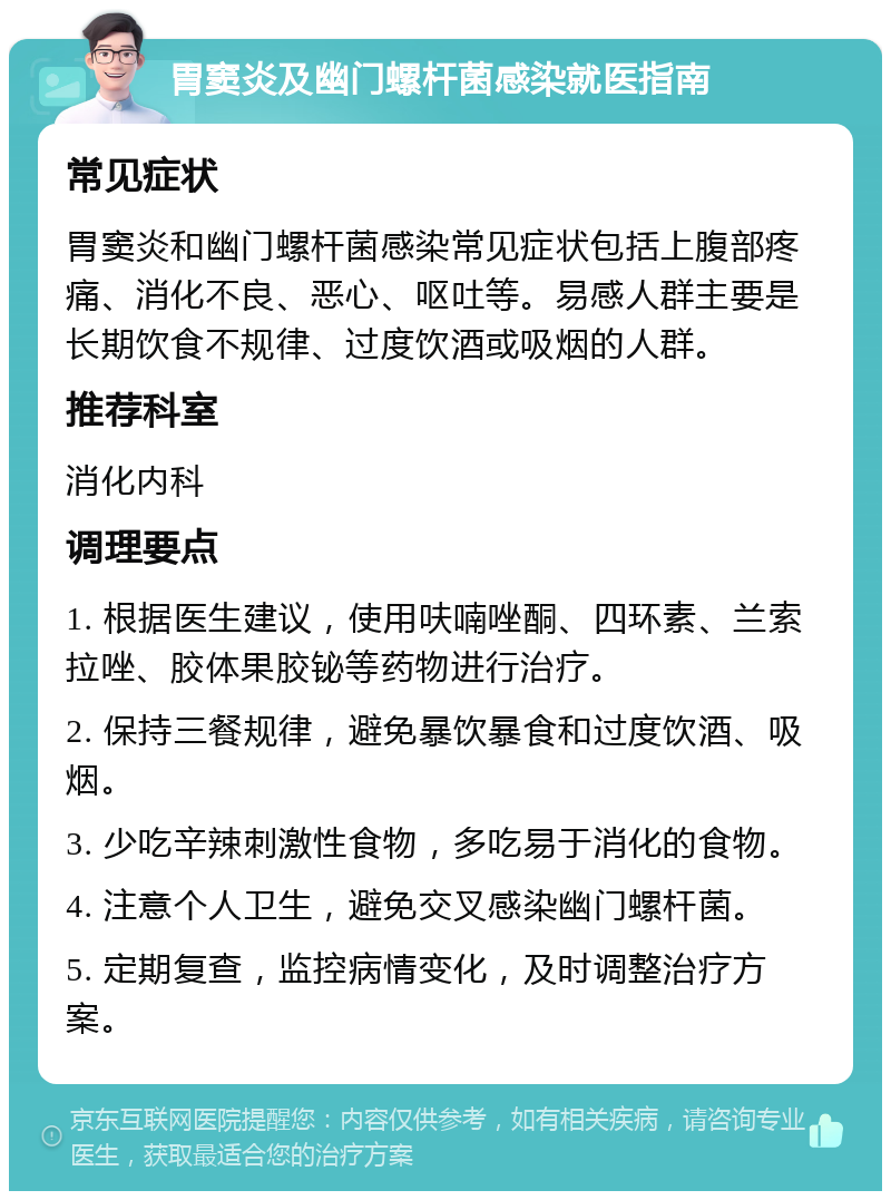 胃窦炎及幽门螺杆菌感染就医指南 常见症状 胃窦炎和幽门螺杆菌感染常见症状包括上腹部疼痛、消化不良、恶心、呕吐等。易感人群主要是长期饮食不规律、过度饮酒或吸烟的人群。 推荐科室 消化内科 调理要点 1. 根据医生建议，使用呋喃唑酮、四环素、兰索拉唑、胶体果胶铋等药物进行治疗。 2. 保持三餐规律，避免暴饮暴食和过度饮酒、吸烟。 3. 少吃辛辣刺激性食物，多吃易于消化的食物。 4. 注意个人卫生，避免交叉感染幽门螺杆菌。 5. 定期复查，监控病情变化，及时调整治疗方案。