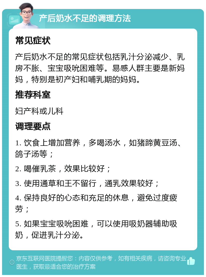 产后奶水不足的调理方法 常见症状 产后奶水不足的常见症状包括乳汁分泌减少、乳房不胀、宝宝吸吮困难等。易感人群主要是新妈妈，特别是初产妇和哺乳期的妈妈。 推荐科室 妇产科或儿科 调理要点 1. 饮食上增加营养，多喝汤水，如猪蹄黄豆汤、鸽子汤等； 2. 喝催乳茶，效果比较好； 3. 使用通草和王不留行，通乳效果较好； 4. 保持良好的心态和充足的休息，避免过度疲劳； 5. 如果宝宝吸吮困难，可以使用吸奶器辅助吸奶，促进乳汁分泌。