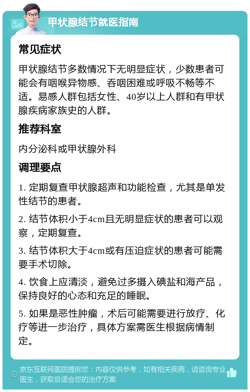 甲状腺结节就医指南 常见症状 甲状腺结节多数情况下无明显症状，少数患者可能会有咽喉异物感、吞咽困难或呼吸不畅等不适。易感人群包括女性、40岁以上人群和有甲状腺疾病家族史的人群。 推荐科室 内分泌科或甲状腺外科 调理要点 1. 定期复查甲状腺超声和功能检查，尤其是单发性结节的患者。 2. 结节体积小于4cm且无明显症状的患者可以观察，定期复查。 3. 结节体积大于4cm或有压迫症状的患者可能需要手术切除。 4. 饮食上应清淡，避免过多摄入碘盐和海产品，保持良好的心态和充足的睡眠。 5. 如果是恶性肿瘤，术后可能需要进行放疗、化疗等进一步治疗，具体方案需医生根据病情制定。