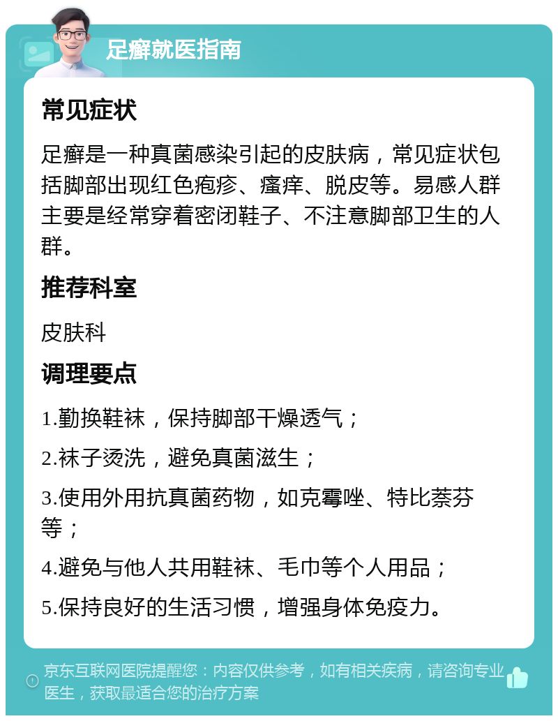 足癣就医指南 常见症状 足癣是一种真菌感染引起的皮肤病，常见症状包括脚部出现红色疱疹、瘙痒、脱皮等。易感人群主要是经常穿着密闭鞋子、不注意脚部卫生的人群。 推荐科室 皮肤科 调理要点 1.勤换鞋袜，保持脚部干燥透气； 2.袜子烫洗，避免真菌滋生； 3.使用外用抗真菌药物，如克霉唑、特比萘芬等； 4.避免与他人共用鞋袜、毛巾等个人用品； 5.保持良好的生活习惯，增强身体免疫力。