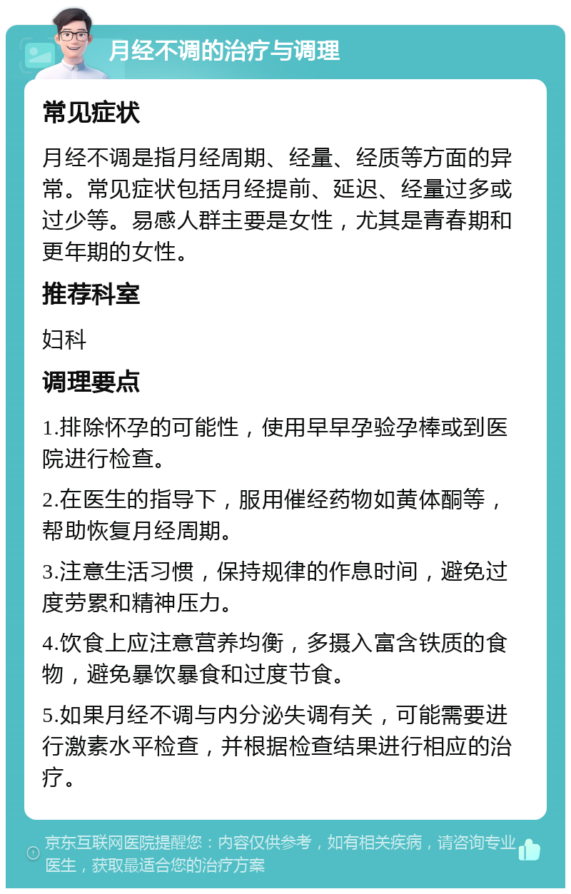 月经不调的治疗与调理 常见症状 月经不调是指月经周期、经量、经质等方面的异常。常见症状包括月经提前、延迟、经量过多或过少等。易感人群主要是女性，尤其是青春期和更年期的女性。 推荐科室 妇科 调理要点 1.排除怀孕的可能性，使用早早孕验孕棒或到医院进行检查。 2.在医生的指导下，服用催经药物如黄体酮等，帮助恢复月经周期。 3.注意生活习惯，保持规律的作息时间，避免过度劳累和精神压力。 4.饮食上应注意营养均衡，多摄入富含铁质的食物，避免暴饮暴食和过度节食。 5.如果月经不调与内分泌失调有关，可能需要进行激素水平检查，并根据检查结果进行相应的治疗。