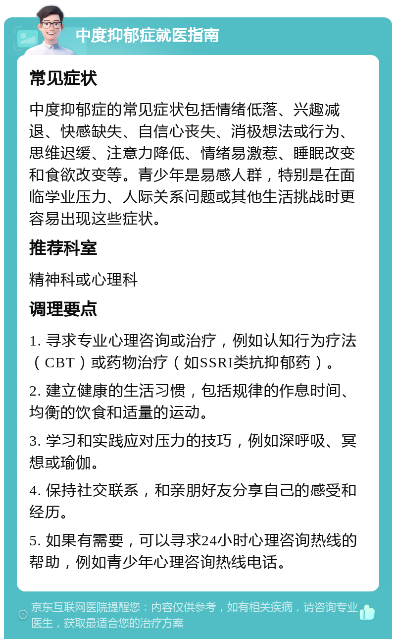 中度抑郁症就医指南 常见症状 中度抑郁症的常见症状包括情绪低落、兴趣减退、快感缺失、自信心丧失、消极想法或行为、思维迟缓、注意力降低、情绪易激惹、睡眠改变和食欲改变等。青少年是易感人群，特别是在面临学业压力、人际关系问题或其他生活挑战时更容易出现这些症状。 推荐科室 精神科或心理科 调理要点 1. 寻求专业心理咨询或治疗，例如认知行为疗法（CBT）或药物治疗（如SSRI类抗抑郁药）。 2. 建立健康的生活习惯，包括规律的作息时间、均衡的饮食和适量的运动。 3. 学习和实践应对压力的技巧，例如深呼吸、冥想或瑜伽。 4. 保持社交联系，和亲朋好友分享自己的感受和经历。 5. 如果有需要，可以寻求24小时心理咨询热线的帮助，例如青少年心理咨询热线电话。