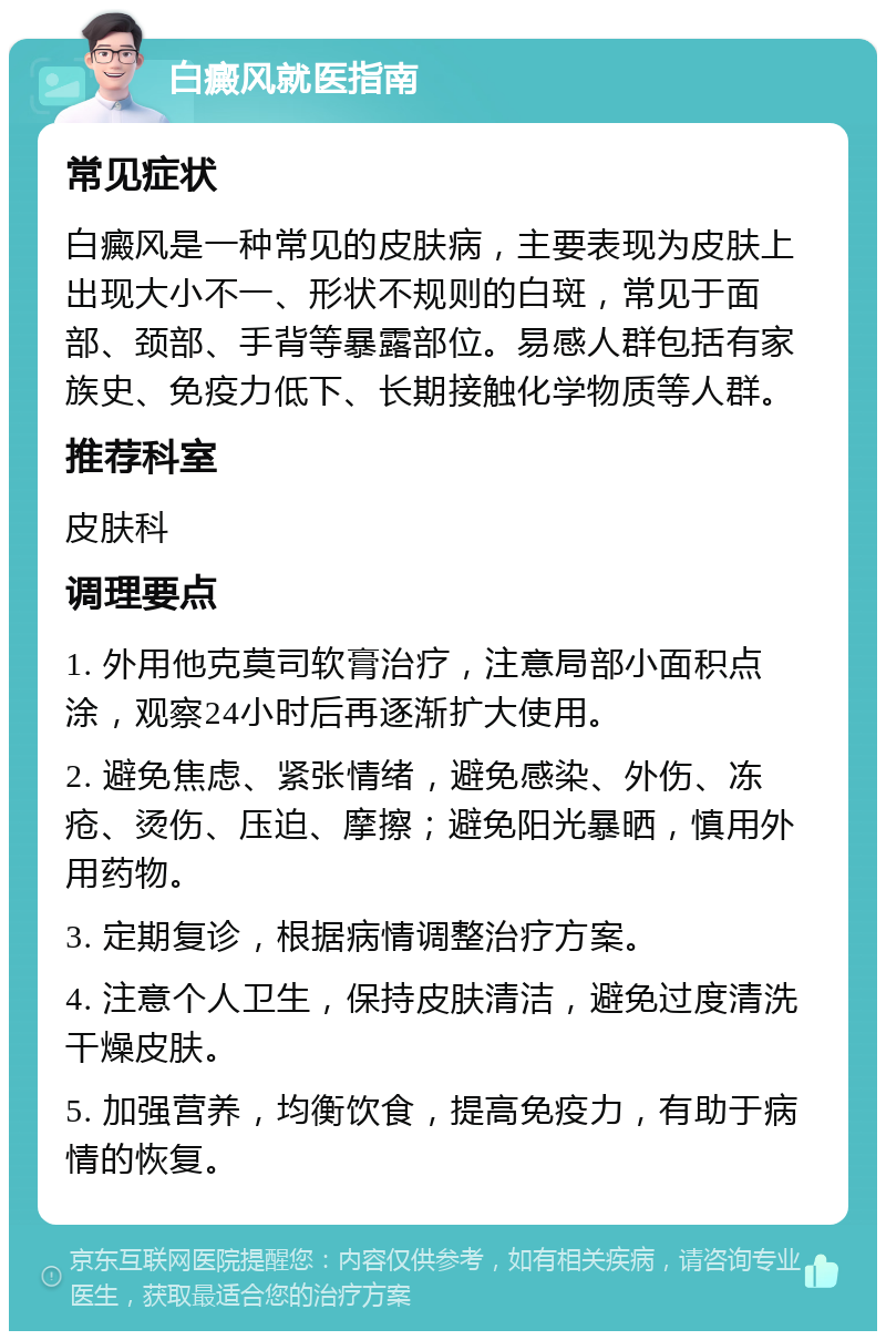 白癜风就医指南 常见症状 白癜风是一种常见的皮肤病，主要表现为皮肤上出现大小不一、形状不规则的白斑，常见于面部、颈部、手背等暴露部位。易感人群包括有家族史、免疫力低下、长期接触化学物质等人群。 推荐科室 皮肤科 调理要点 1. 外用他克莫司软膏治疗，注意局部小面积点涂，观察24小时后再逐渐扩大使用。 2. 避免焦虑、紧张情绪，避免感染、外伤、冻疮、烫伤、压迫、摩擦；避免阳光暴晒，慎用外用药物。 3. 定期复诊，根据病情调整治疗方案。 4. 注意个人卫生，保持皮肤清洁，避免过度清洗干燥皮肤。 5. 加强营养，均衡饮食，提高免疫力，有助于病情的恢复。