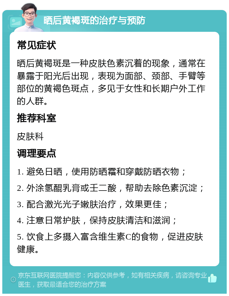 晒后黄褐斑的治疗与预防 常见症状 晒后黄褐斑是一种皮肤色素沉着的现象，通常在暴露于阳光后出现，表现为面部、颈部、手臂等部位的黄褐色斑点，多见于女性和长期户外工作的人群。 推荐科室 皮肤科 调理要点 1. 避免日晒，使用防晒霜和穿戴防晒衣物； 2. 外涂氢醌乳膏或壬二酸，帮助去除色素沉淀； 3. 配合激光光子嫩肤治疗，效果更佳； 4. 注意日常护肤，保持皮肤清洁和滋润； 5. 饮食上多摄入富含维生素C的食物，促进皮肤健康。