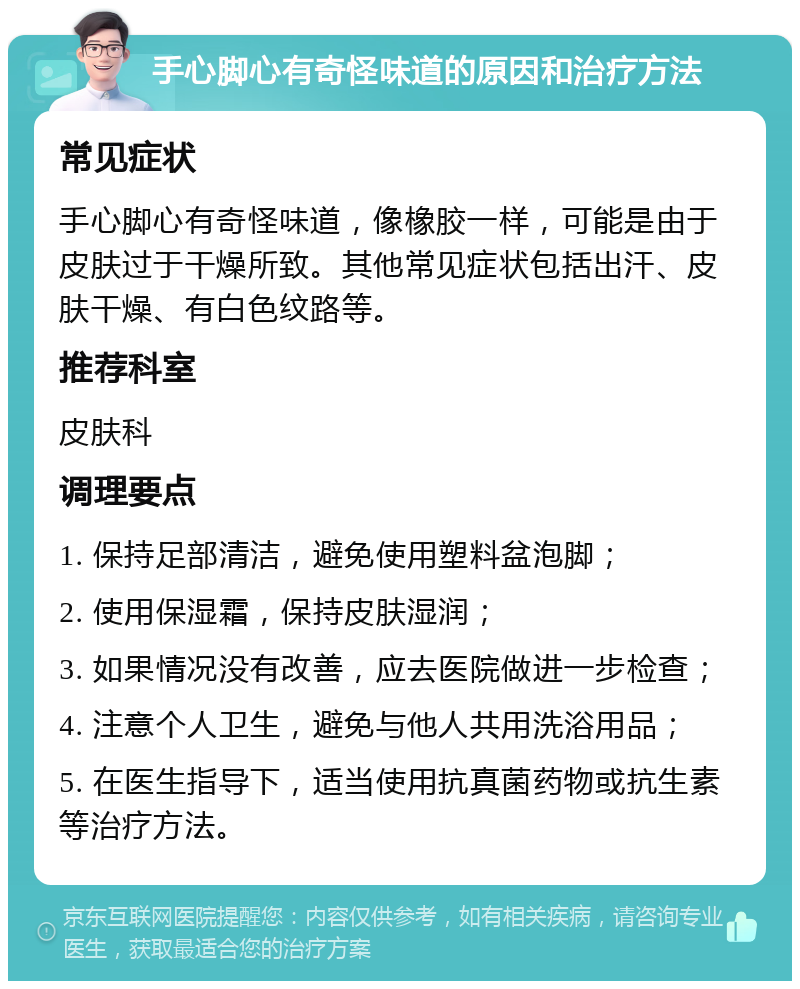 手心脚心有奇怪味道的原因和治疗方法 常见症状 手心脚心有奇怪味道，像橡胶一样，可能是由于皮肤过于干燥所致。其他常见症状包括出汗、皮肤干燥、有白色纹路等。 推荐科室 皮肤科 调理要点 1. 保持足部清洁，避免使用塑料盆泡脚； 2. 使用保湿霜，保持皮肤湿润； 3. 如果情况没有改善，应去医院做进一步检查； 4. 注意个人卫生，避免与他人共用洗浴用品； 5. 在医生指导下，适当使用抗真菌药物或抗生素等治疗方法。