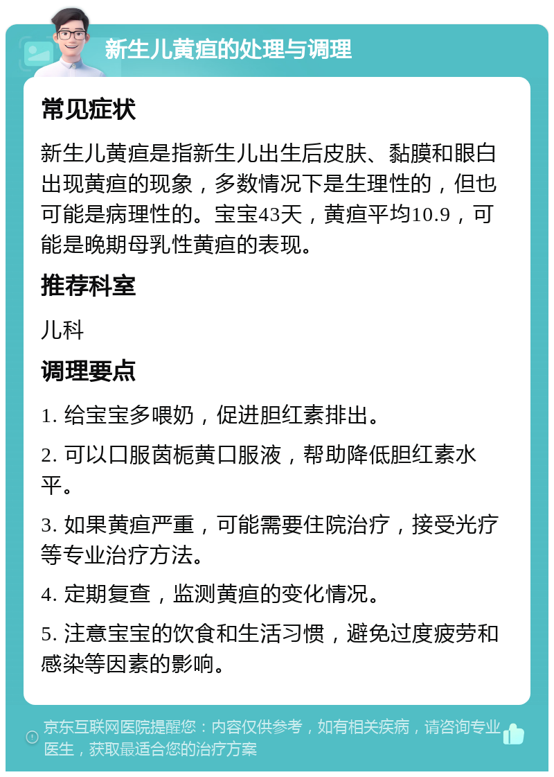 新生儿黄疸的处理与调理 常见症状 新生儿黄疸是指新生儿出生后皮肤、黏膜和眼白出现黄疸的现象，多数情况下是生理性的，但也可能是病理性的。宝宝43天，黄疸平均10.9，可能是晚期母乳性黄疸的表现。 推荐科室 儿科 调理要点 1. 给宝宝多喂奶，促进胆红素排出。 2. 可以口服茵栀黄口服液，帮助降低胆红素水平。 3. 如果黄疸严重，可能需要住院治疗，接受光疗等专业治疗方法。 4. 定期复查，监测黄疸的变化情况。 5. 注意宝宝的饮食和生活习惯，避免过度疲劳和感染等因素的影响。