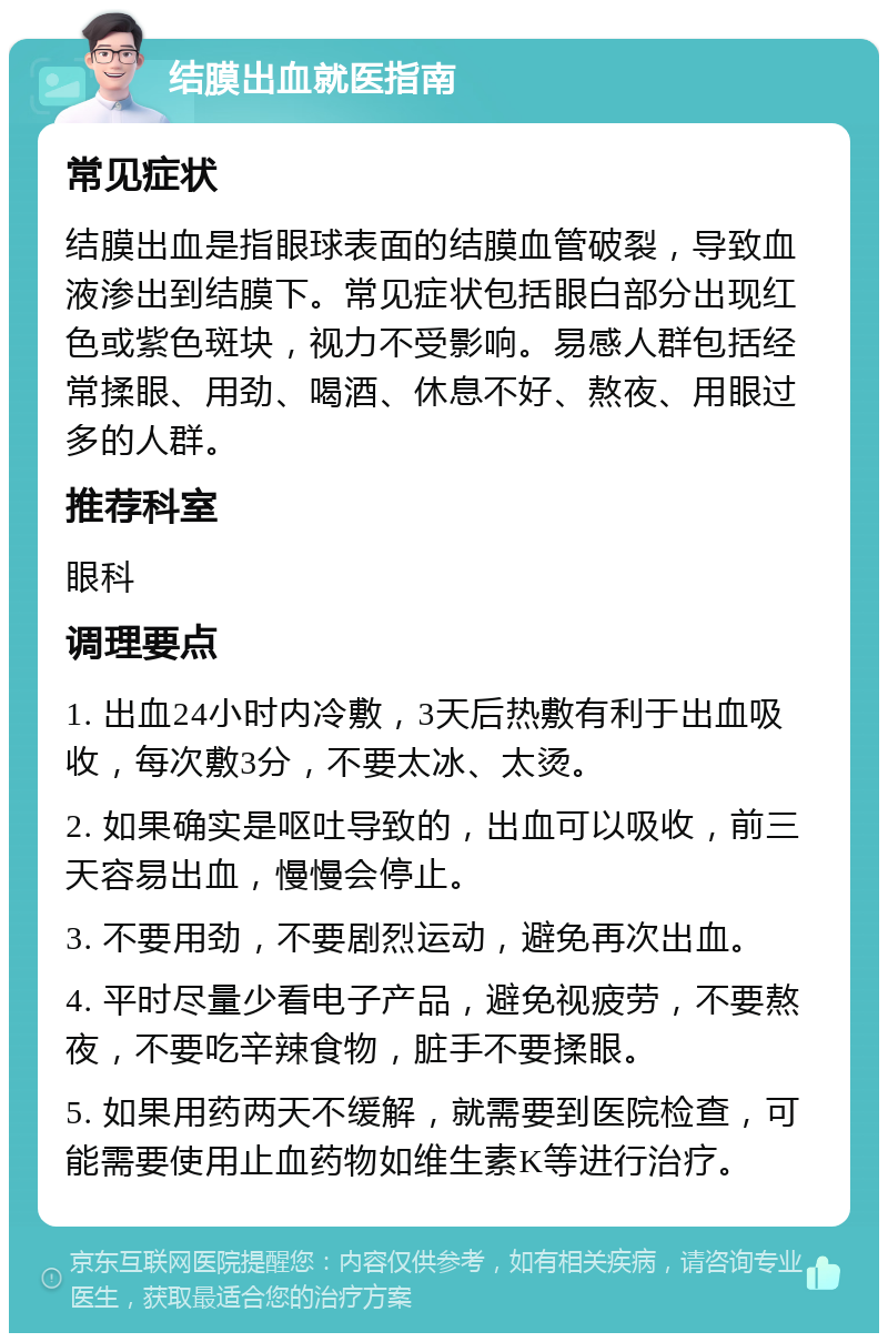 结膜出血就医指南 常见症状 结膜出血是指眼球表面的结膜血管破裂，导致血液渗出到结膜下。常见症状包括眼白部分出现红色或紫色斑块，视力不受影响。易感人群包括经常揉眼、用劲、喝酒、休息不好、熬夜、用眼过多的人群。 推荐科室 眼科 调理要点 1. 出血24小时内冷敷，3天后热敷有利于出血吸收，每次敷3分，不要太冰、太烫。 2. 如果确实是呕吐导致的，出血可以吸收，前三天容易出血，慢慢会停止。 3. 不要用劲，不要剧烈运动，避免再次出血。 4. 平时尽量少看电子产品，避免视疲劳，不要熬夜，不要吃辛辣食物，脏手不要揉眼。 5. 如果用药两天不缓解，就需要到医院检查，可能需要使用止血药物如维生素K等进行治疗。