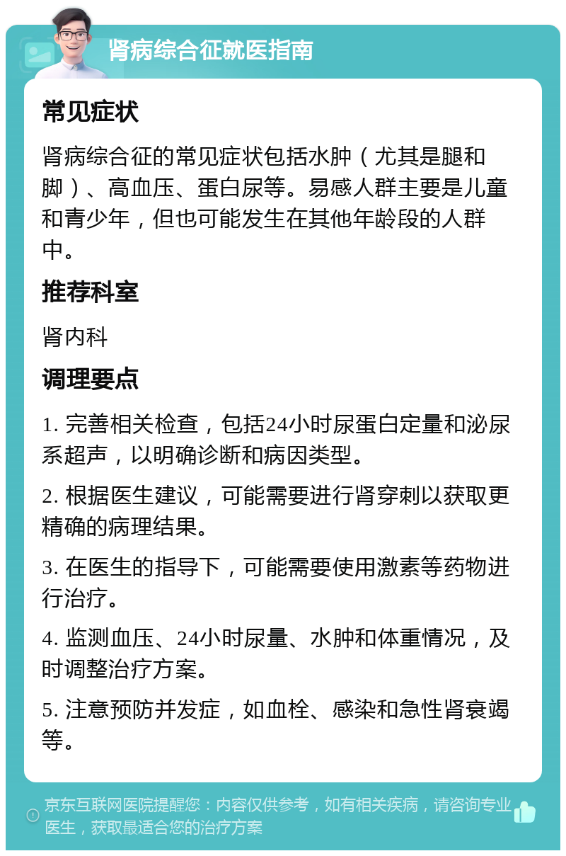 肾病综合征就医指南 常见症状 肾病综合征的常见症状包括水肿（尤其是腿和脚）、高血压、蛋白尿等。易感人群主要是儿童和青少年，但也可能发生在其他年龄段的人群中。 推荐科室 肾内科 调理要点 1. 完善相关检查，包括24小时尿蛋白定量和泌尿系超声，以明确诊断和病因类型。 2. 根据医生建议，可能需要进行肾穿刺以获取更精确的病理结果。 3. 在医生的指导下，可能需要使用激素等药物进行治疗。 4. 监测血压、24小时尿量、水肿和体重情况，及时调整治疗方案。 5. 注意预防并发症，如血栓、感染和急性肾衰竭等。