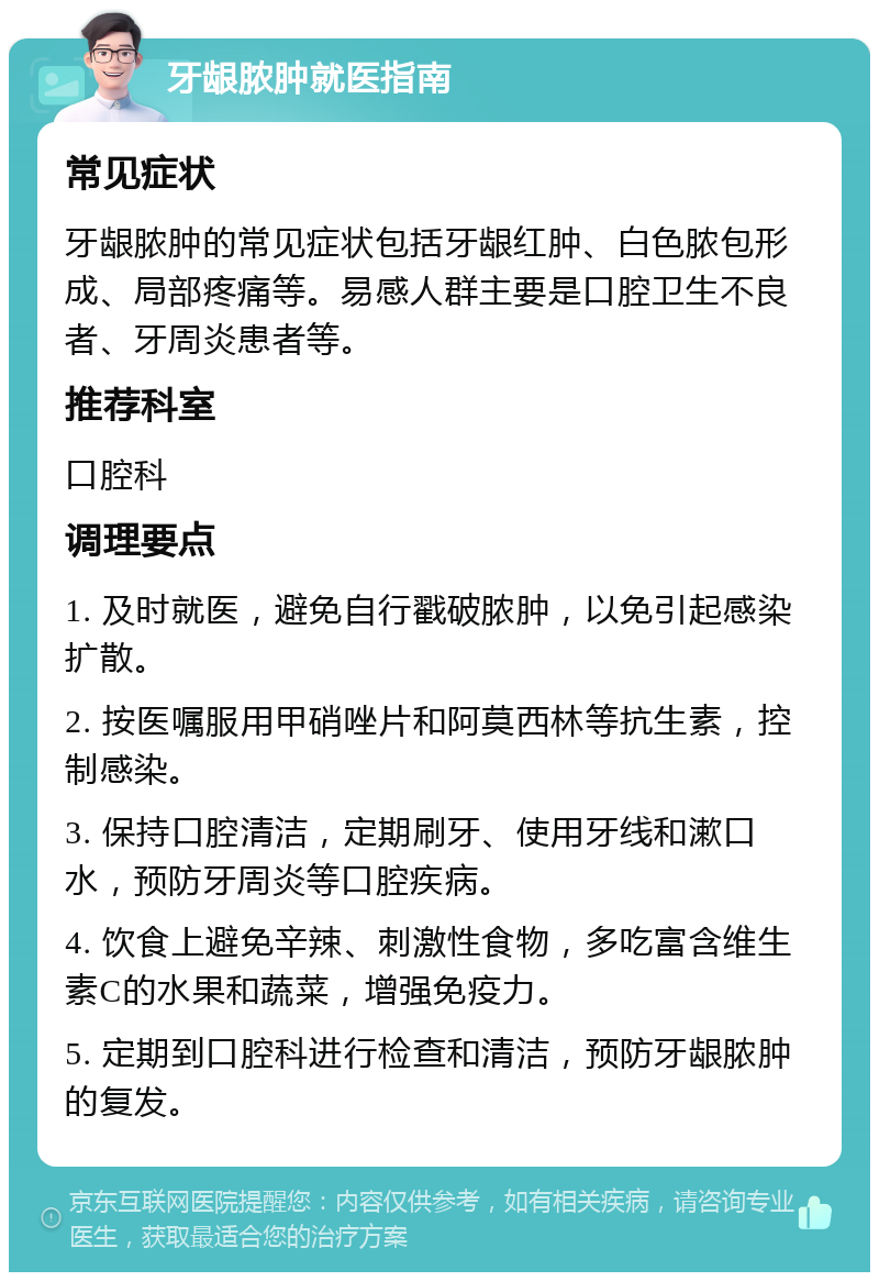 牙龈脓肿就医指南 常见症状 牙龈脓肿的常见症状包括牙龈红肿、白色脓包形成、局部疼痛等。易感人群主要是口腔卫生不良者、牙周炎患者等。 推荐科室 口腔科 调理要点 1. 及时就医，避免自行戳破脓肿，以免引起感染扩散。 2. 按医嘱服用甲硝唑片和阿莫西林等抗生素，控制感染。 3. 保持口腔清洁，定期刷牙、使用牙线和漱口水，预防牙周炎等口腔疾病。 4. 饮食上避免辛辣、刺激性食物，多吃富含维生素C的水果和蔬菜，增强免疫力。 5. 定期到口腔科进行检查和清洁，预防牙龈脓肿的复发。