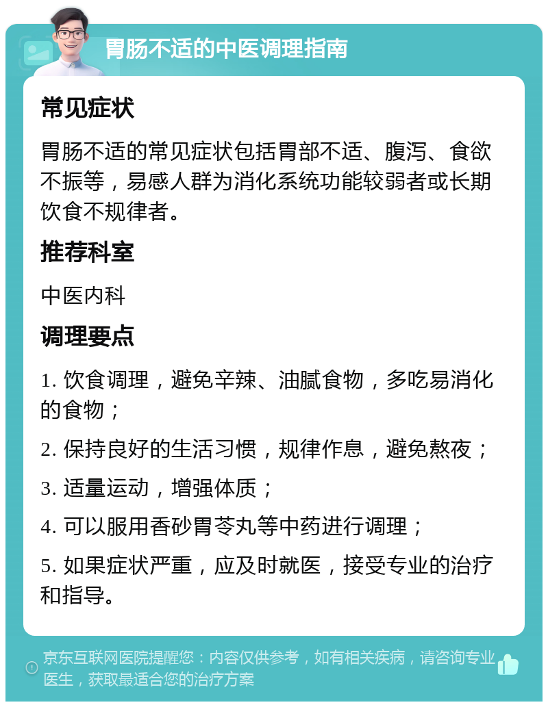 胃肠不适的中医调理指南 常见症状 胃肠不适的常见症状包括胃部不适、腹泻、食欲不振等，易感人群为消化系统功能较弱者或长期饮食不规律者。 推荐科室 中医内科 调理要点 1. 饮食调理，避免辛辣、油腻食物，多吃易消化的食物； 2. 保持良好的生活习惯，规律作息，避免熬夜； 3. 适量运动，增强体质； 4. 可以服用香砂胃苓丸等中药进行调理； 5. 如果症状严重，应及时就医，接受专业的治疗和指导。