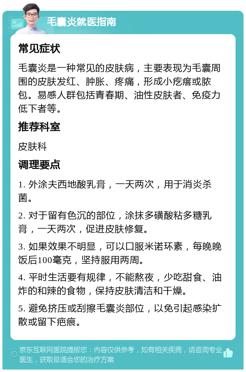 毛囊炎就医指南 常见症状 毛囊炎是一种常见的皮肤病，主要表现为毛囊周围的皮肤发红、肿胀、疼痛，形成小疙瘩或脓包。易感人群包括青春期、油性皮肤者、免疫力低下者等。 推荐科室 皮肤科 调理要点 1. 外涂夫西地酸乳膏，一天两次，用于消炎杀菌。 2. 对于留有色沉的部位，涂抹多磺酸粘多糖乳膏，一天两次，促进皮肤修复。 3. 如果效果不明显，可以口服米诺环素，每晚晚饭后100毫克，坚持服用两周。 4. 平时生活要有规律，不能熬夜，少吃甜食、油炸的和辣的食物，保持皮肤清洁和干燥。 5. 避免挤压或刮擦毛囊炎部位，以免引起感染扩散或留下疤痕。