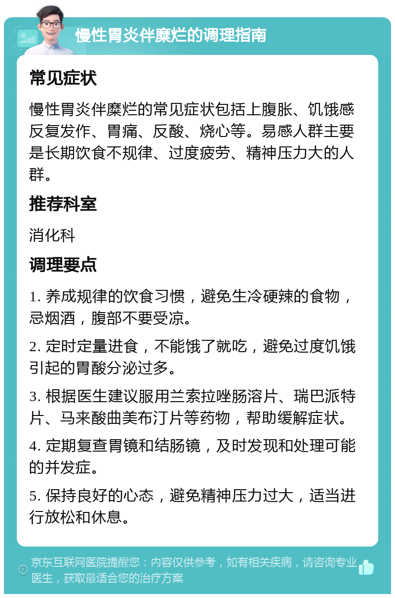 慢性胃炎伴糜烂的调理指南 常见症状 慢性胃炎伴糜烂的常见症状包括上腹胀、饥饿感反复发作、胃痛、反酸、烧心等。易感人群主要是长期饮食不规律、过度疲劳、精神压力大的人群。 推荐科室 消化科 调理要点 1. 养成规律的饮食习惯，避免生冷硬辣的食物，忌烟酒，腹部不要受凉。 2. 定时定量进食，不能饿了就吃，避免过度饥饿引起的胃酸分泌过多。 3. 根据医生建议服用兰索拉唑肠溶片、瑞巴派特片、马来酸曲美布汀片等药物，帮助缓解症状。 4. 定期复查胃镜和结肠镜，及时发现和处理可能的并发症。 5. 保持良好的心态，避免精神压力过大，适当进行放松和休息。