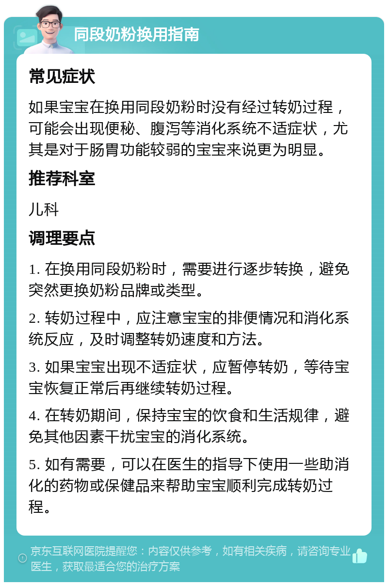 同段奶粉换用指南 常见症状 如果宝宝在换用同段奶粉时没有经过转奶过程，可能会出现便秘、腹泻等消化系统不适症状，尤其是对于肠胃功能较弱的宝宝来说更为明显。 推荐科室 儿科 调理要点 1. 在换用同段奶粉时，需要进行逐步转换，避免突然更换奶粉品牌或类型。 2. 转奶过程中，应注意宝宝的排便情况和消化系统反应，及时调整转奶速度和方法。 3. 如果宝宝出现不适症状，应暂停转奶，等待宝宝恢复正常后再继续转奶过程。 4. 在转奶期间，保持宝宝的饮食和生活规律，避免其他因素干扰宝宝的消化系统。 5. 如有需要，可以在医生的指导下使用一些助消化的药物或保健品来帮助宝宝顺利完成转奶过程。