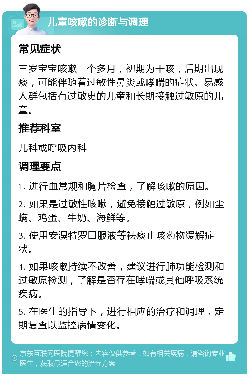 儿童咳嗽的诊断与调理 常见症状 三岁宝宝咳嗽一个多月，初期为干咳，后期出现痰，可能伴随着过敏性鼻炎或哮喘的症状。易感人群包括有过敏史的儿童和长期接触过敏原的儿童。 推荐科室 儿科或呼吸内科 调理要点 1. 进行血常规和胸片检查，了解咳嗽的原因。 2. 如果是过敏性咳嗽，避免接触过敏原，例如尘螨、鸡蛋、牛奶、海鲜等。 3. 使用安溴特罗口服液等祛痰止咳药物缓解症状。 4. 如果咳嗽持续不改善，建议进行肺功能检测和过敏原检测，了解是否存在哮喘或其他呼吸系统疾病。 5. 在医生的指导下，进行相应的治疗和调理，定期复查以监控病情变化。