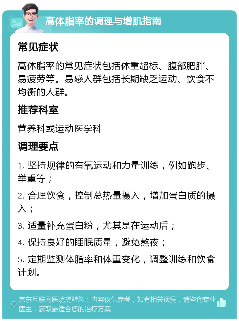 高体脂率的调理与增肌指南 常见症状 高体脂率的常见症状包括体重超标、腹部肥胖、易疲劳等。易感人群包括长期缺乏运动、饮食不均衡的人群。 推荐科室 营养科或运动医学科 调理要点 1. 坚持规律的有氧运动和力量训练，例如跑步、举重等； 2. 合理饮食，控制总热量摄入，增加蛋白质的摄入； 3. 适量补充蛋白粉，尤其是在运动后； 4. 保持良好的睡眠质量，避免熬夜； 5. 定期监测体脂率和体重变化，调整训练和饮食计划。